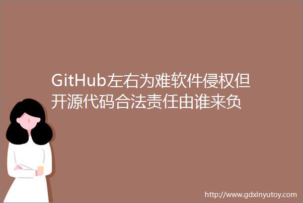 GitHub左右为难软件侵权但开源代码合法责任由谁来负