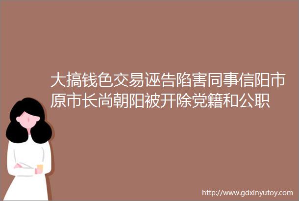 大搞钱色交易诬告陷害同事信阳市原市长尚朝阳被开除党籍和公职