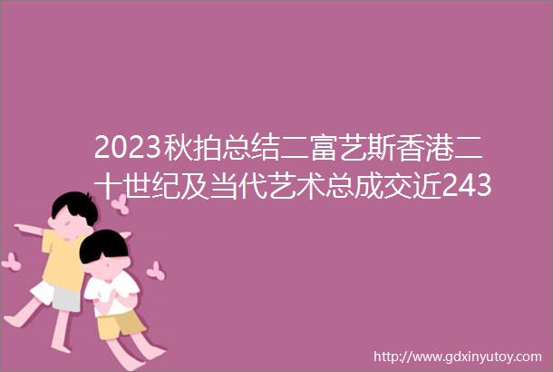2023秋拍总结二富艺斯香港二十世纪及当代艺术总成交近243亿港币诞生4件千万级拍品