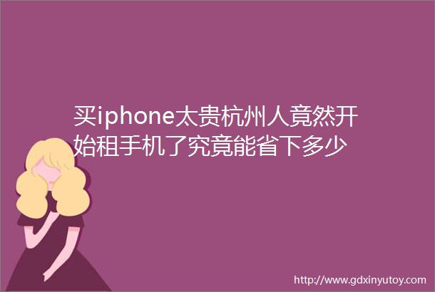 买iphone太贵杭州人竟然开始租手机了究竟能省下多少