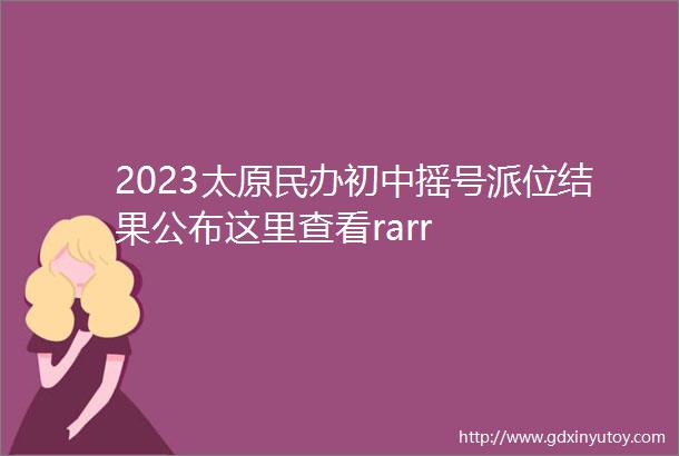 2023太原民办初中摇号派位结果公布这里查看rarr