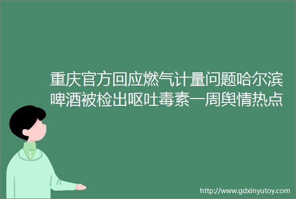 重庆官方回应燃气计量问题哈尔滨啤酒被检出呕吐毒素一周舆情热点回顾413419