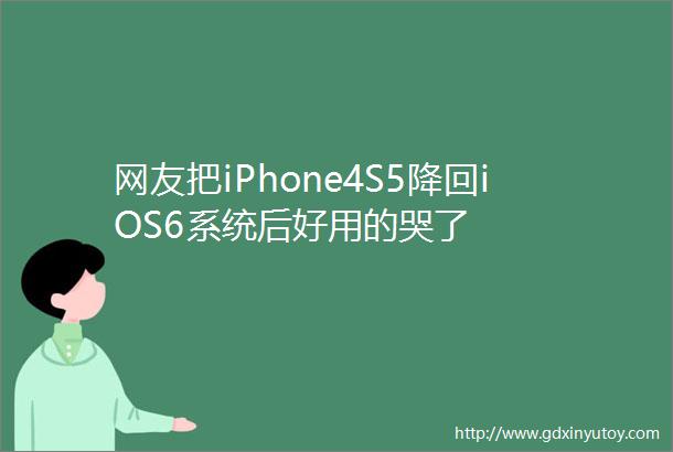 网友把iPhone4S5降回iOS6系统后好用的哭了