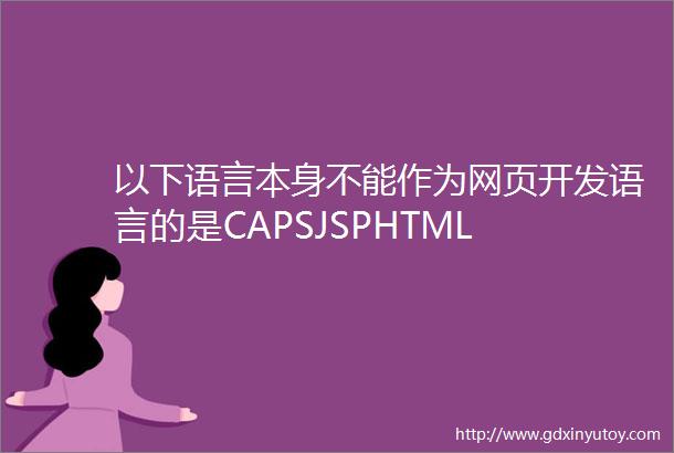 以下语言本身不能作为网页开发语言的是CAPSJSPHTML