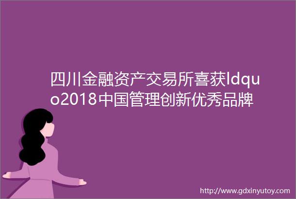 四川金融资产交易所喜获ldquo2018中国管理创新优秀品牌rdquo等荣誉
