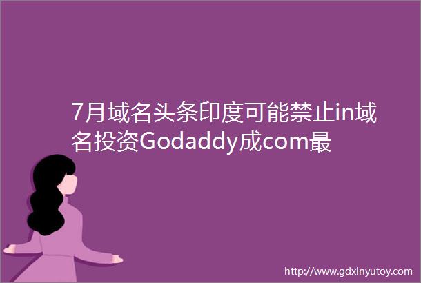 7月域名头条印度可能禁止in域名投资Godaddy成com最大注册商