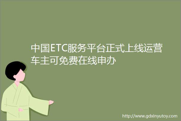 中国ETC服务平台正式上线运营车主可免费在线申办