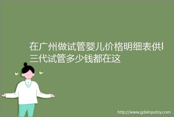 在广州做试管婴儿价格明细表供l三代试管多少钱都在这