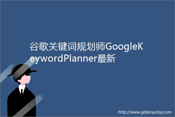 谷歌关键词规划师GoogleKeywordPlanner最新使用教程
