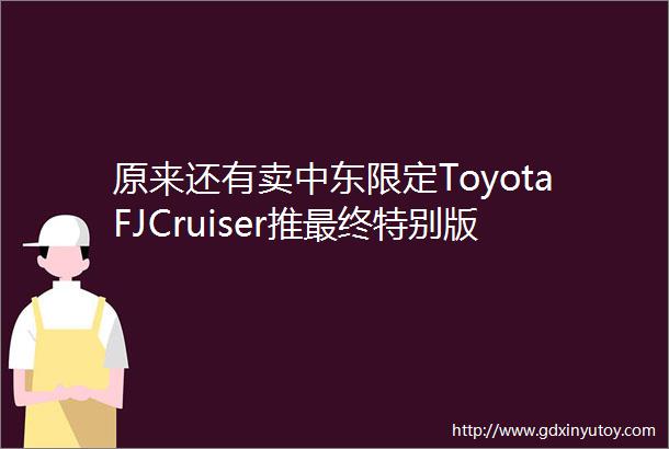 原来还有卖中东限定ToyotaFJCruiser推最终特别版确定年底停产