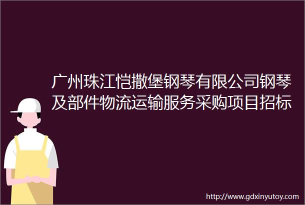 广州珠江恺撒堡钢琴有限公司钢琴及部件物流运输服务采购项目招标公告