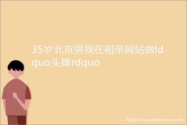 35岁北京男我在相亲网站做ldquo头牌rdquo