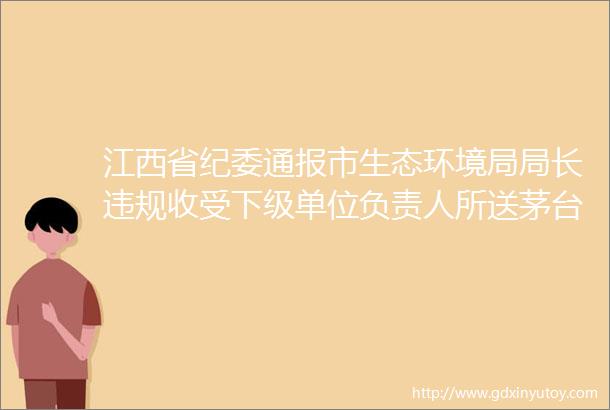 江西省纪委通报市生态环境局局长违规收受下级单位负责人所送茅台酒1箱6瓶装