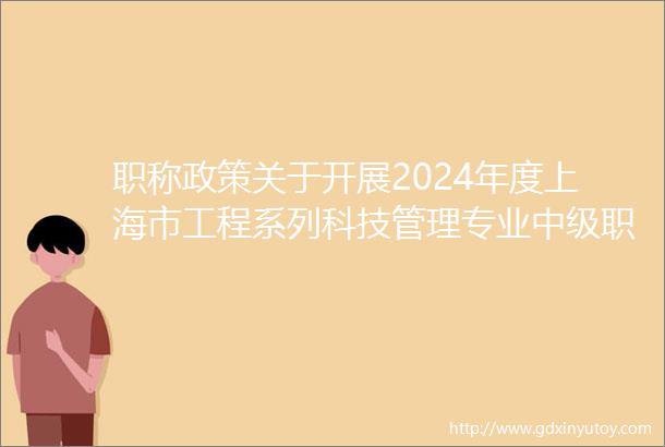 职称政策关于开展2024年度上海市工程系列科技管理专业中级职称评审工作的通知