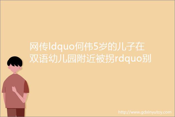 网传ldquo何伟5岁的儿子在双语幼儿园附近被拐rdquo别信