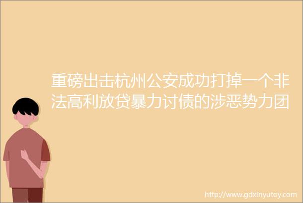重磅出击杭州公安成功打掉一个非法高利放贷暴力讨债的涉恶势力团伙