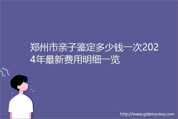 郑州市亲子鉴定多少钱一次2024年最新费用明细一览