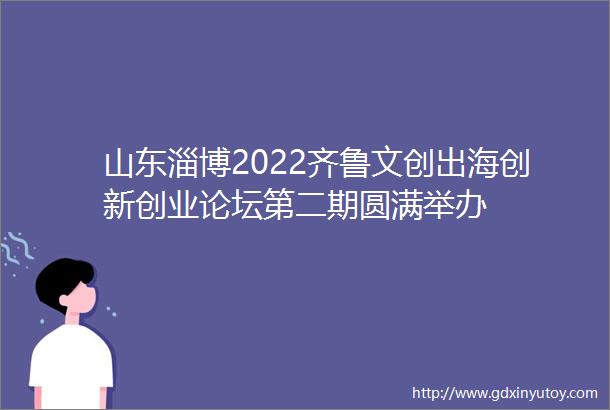 山东淄博2022齐鲁文创出海创新创业论坛第二期圆满举办