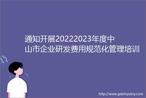 通知开展20222023年度中山市企业研发费用规范化管理培训会