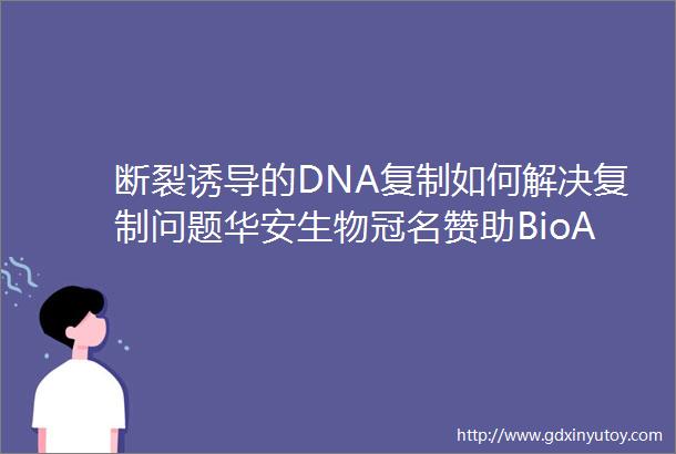 断裂诱导的DNA复制如何解决复制问题华安生物冠名赞助BioArt与一作面对面DNA损伤修复篇第二期
