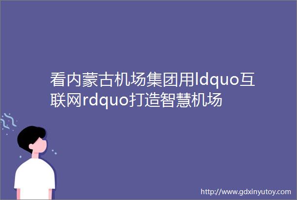 看内蒙古机场集团用ldquo互联网rdquo打造智慧机场