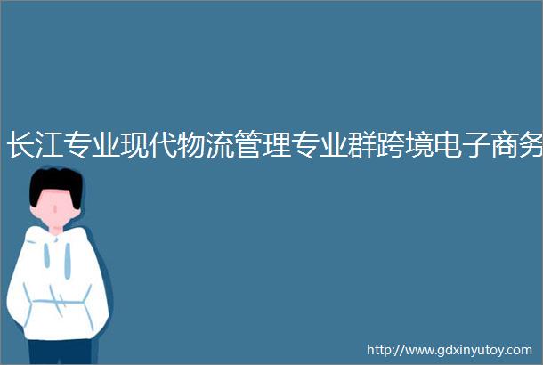长江专业现代物流管理专业群跨境电子商务
