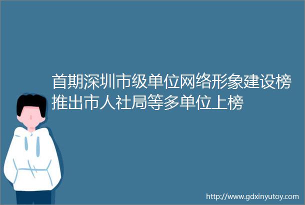 首期深圳市级单位网络形象建设榜推出市人社局等多单位上榜