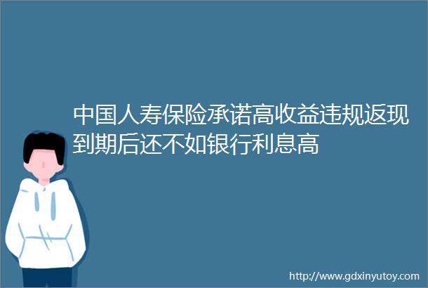 中国人寿保险承诺高收益违规返现到期后还不如银行利息高