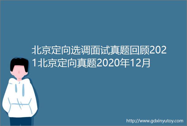北京定向选调面试真题回顾2021北京定向真题2020年12月28日下午