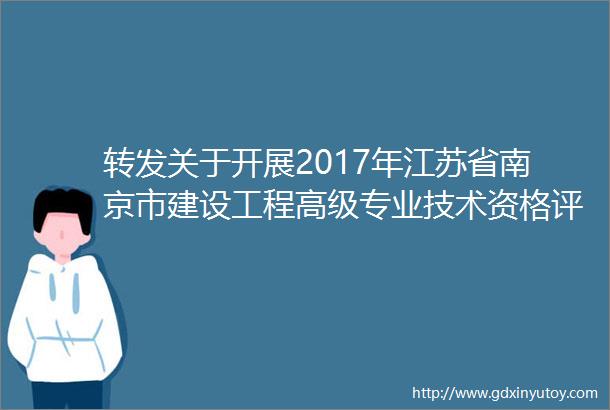 转发关于开展2017年江苏省南京市建设工程高级专业技术资格评审申报工作的通知