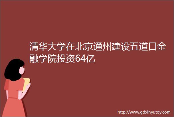 清华大学在北京通州建设五道口金融学院投资64亿
