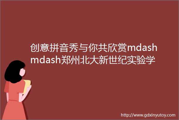 创意拼音秀与你共欣赏mdashmdash郑州北大新世纪实验学校小学部创意拼音秀活动
