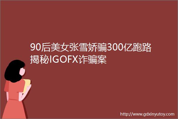 90后美女张雪娇骗300亿跑路揭秘IGOFX诈骗案