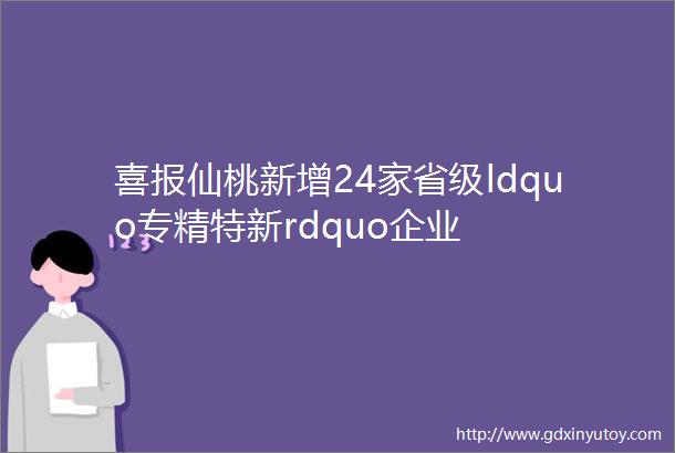 喜报仙桃新增24家省级ldquo专精特新rdquo企业