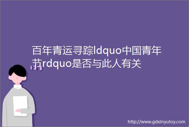 百年青运寻踪ldquo中国青年节rdquo是否与此人有关