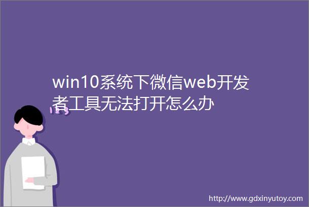 win10系统下微信web开发者工具无法打开怎么办
