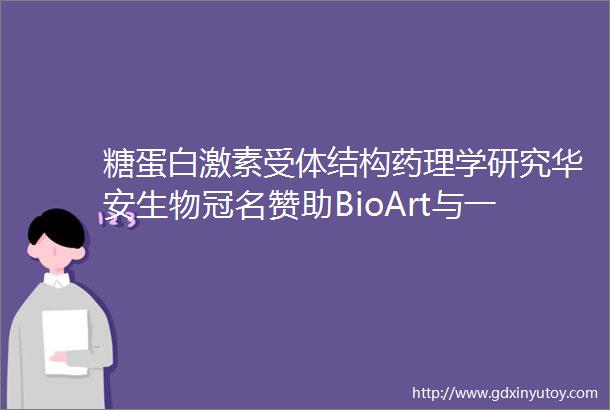 糖蛋白激素受体结构药理学研究华安生物冠名赞助BioArt与一作面对面结构篇第五期
