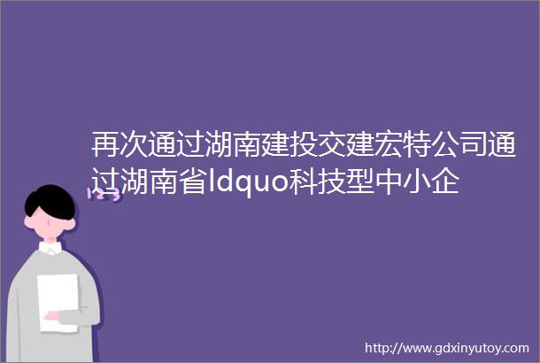 再次通过湖南建投交建宏特公司通过湖南省ldquo科技型中小企业rdquo认定