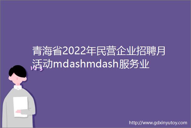 青海省2022年民营企业招聘月活动mdashmdash服务业制造业线上专场招聘会5月21日