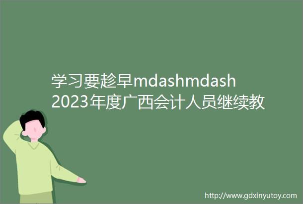 学习要趁早mdashmdash2023年度广西会计人员继续教育在线培训开始啦