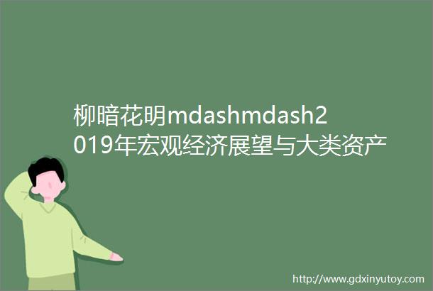 柳暗花明mdashmdash2019年宏观经济展望与大类资产配置