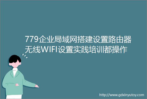 779企业局域网搭建设置路由器无线WIFI设置实践培训都操作哪些内容